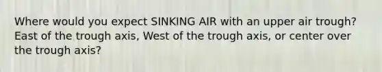 Where would you expect SINKING AIR with an upper air trough?East of the trough axis, West of the trough axis, or center over the trough axis?