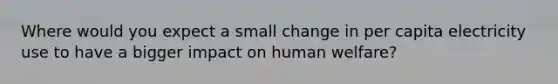 Where would you expect a small change in per capita electricity use to have a bigger impact on human welfare?