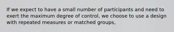 If we expect to have a small number of participants and need to exert the maximum degree of control, we choose to use a design with repeated measures or matched groups,