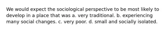 We would expect the sociological perspective to be most likely to develop in a place that was a. very traditional. b. experiencing many social changes. c. very poor. d. small and socially isolated.