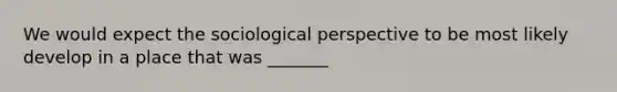 We would expect the sociological perspective to be most likely develop in a place that was _______