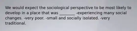 We would expect the sociological perspective to be most likely to develop in a place that was ________ -experiencing many social changes. -very poor. -small and socially isolated. -very traditional.