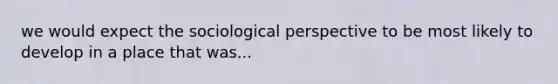 we would expect the sociological perspective to be most likely to develop in a place that was...