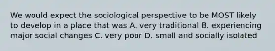 We would expect the sociological perspective to be MOST likely to develop in a place that was A. very traditional B. experiencing major social changes C. very poor D. small and socially isolated