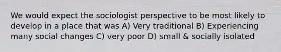 We would expect the sociologist perspective to be most likely to develop in a place that was A) Very traditional B) Experiencing many social changes C) very poor D) small & socially isolated