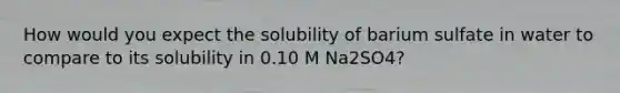 How would you expect the solubility of barium sulfate in water to compare to its solubility in 0.10 M Na2SO4?