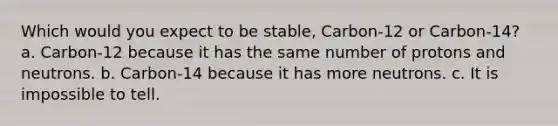 Which would you expect to be stable, Carbon-12 or Carbon-14? a. Carbon-12 because it has the same number of protons and neutrons. b. Carbon-14 because it has more neutrons. c. It is impossible to tell.