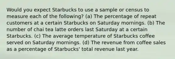 Would you expect Starbucks to use a sample or census to measure each of the following? (a) The percentage of repeat customers at a certain Starbucks on Saturday mornings. (b) The number of chai tea latte orders last Saturday at a certain Starbucks. (c) The average temperature of Starbucks coffee served on Saturday mornings. (d) The revenue from coffee sales as a percentage of Starbucks' total revenue last year.