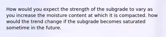 How would you expect the strength of the subgrade to vary as you increase the moisture content at which it is compacted. how would the trend change if the subgrade becomes saturated sometime in the future.