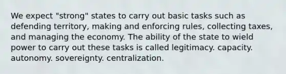 We expect "strong" states to carry out basic tasks such as defending territory, making and enforcing rules, collecting taxes, and managing the economy. The ability of the state to wield power to carry out these tasks is called legitimacy. capacity. autonomy. sovereignty. centralization.