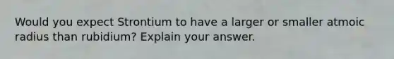 Would you expect Strontium to have a larger or smaller atmoic radius than rubidium? Explain your answer.