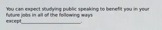 You can expect studying public speaking to benefit you in your future jobs in all of the following ways except__________________________.