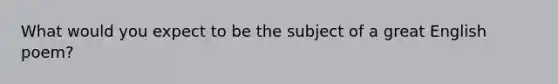 What would you expect to be the subject of a great English poem?