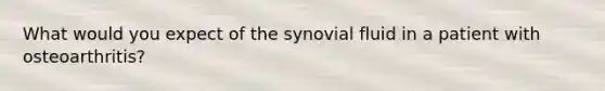 What would you expect of the synovial fluid in a patient with osteoarthritis?