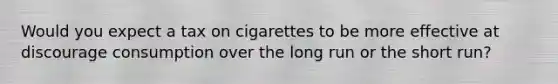 Would you expect a tax on cigarettes to be more effective at discourage consumption over the long run or the short run?