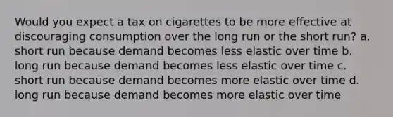 Would you expect a tax on cigarettes to be more effective at discouraging consumption over the long run or the short run? a. short run because demand becomes less elastic over time b. long run because demand becomes less elastic over time c. short run because demand becomes more elastic over time d. long run because demand becomes more elastic over time