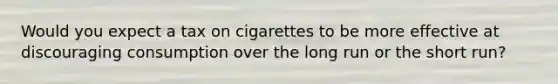 Would you expect a tax on cigarettes to be more effective at discouraging consumption over the long run or the short run?