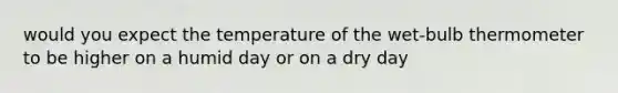 would you expect the temperature of the wet-bulb thermometer to be higher on a humid day or on a dry day