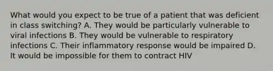 What would you expect to be true of a patient that was deficient in class switching? A. They would be particularly vulnerable to viral infections B. They would be vulnerable to respiratory infections C. Their inflammatory response would be impaired D. It would be impossible for them to contract HIV