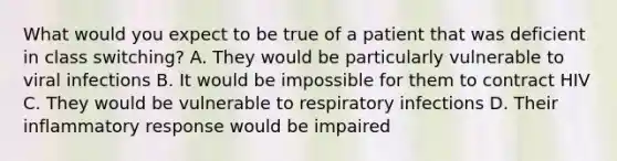 What would you expect to be true of a patient that was deficient in class switching? A. They would be particularly vulnerable to viral infections B. It would be impossible for them to contract HIV C. They would be vulnerable to respiratory infections D. Their inflammatory response would be impaired