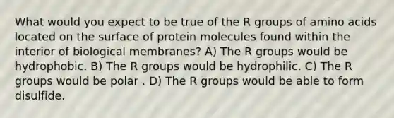 What would you expect to be true of the R groups of amino acids located on the surface of protein molecules found within the interior of biological membranes? A) The R groups would be hydrophobic. B) The R groups would be hydrophilic. C) The R groups would be polar . D) The R groups would be able to form disulfide.