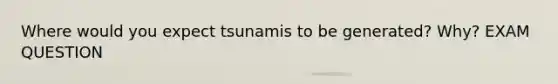 Where would you expect tsunamis to be generated? Why? EXAM QUESTION