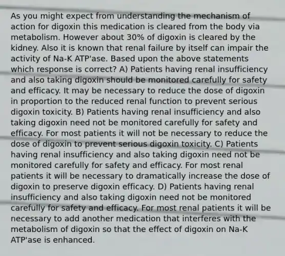 As you might expect from understanding the mechanism of action for digoxin this medication is cleared from the body via metabolism. However about 30% of digoxin is cleared by the kidney. Also it is known that renal failure by itself can impair the activity of Na-K ATP'ase. Based upon the above statements which response is correct? A) Patients having renal insufficiency and also taking digoxin should be monitored carefully for safety and efficacy. It may be necessary to reduce the dose of digoxin in proportion to the reduced renal function to prevent serious digoxin toxicity. B) Patients having renal insufficiency and also taking digoxin need not be monitored carefully for safety and efficacy. For most patients it will not be necessary to reduce the dose of digoxin to prevent serious digoxin toxicity. C) Patients having renal insufficiency and also taking digoxin need not be monitored carefully for safety and efficacy. For most renal patients it will be necessary to dramatically increase the dose of digoxin to preserve digoxin efficacy. D) Patients having renal insufficiency and also taking digoxin need not be monitored carefully for safety and efficacy. For most renal patients it will be necessary to add another medication that interferes with the metabolism of digoxin so that the effect of digoxin on Na-K ATP'ase is enhanced.