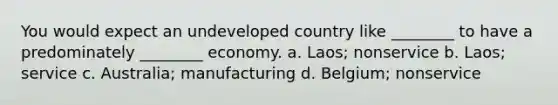 You would expect an undeveloped country like ________ to have a predominately ________ economy. a. Laos; nonservice b. Laos; service c. Australia; manufacturing d. Belgium; nonservice