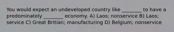 You would expect an undeveloped country like ________ to have a predominately ________ economy. A) Laos; nonservice B) Laos; service C) Great Britian; manufacturing D) Belgium; nonservice