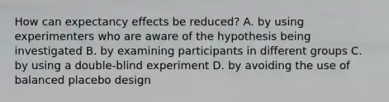 How can expectancy effects be reduced? A. by using experimenters who are aware of the hypothesis being investigated B. by examining participants in different groups C. by using a double-blind experiment D. by avoiding the use of balanced placebo design