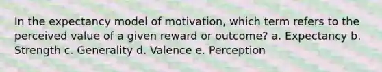 In the expectancy model of motivation, which term refers to the perceived value of a given reward or outcome? a. Expectancy b. Strength c. Generality d. Valence e. Perception