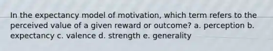 In the expectancy model of motivation, which term refers to the perceived value of a given reward or outcome? a. perception b. expectancy c. valence d. strength e. generality