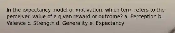 In the expectancy model of motivation, which term refers to the perceived value of a given reward or outcome? a. Perception b. Valence c. Strength d. Generality e. Expectancy