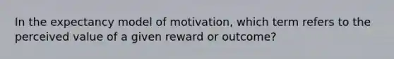 In the expectancy model of motivation, which term refers to the perceived value of a given reward or outcome?