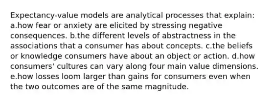 Expectancy-value models are analytical processes that explain: a.how fear or anxiety are elicited by stressing negative consequences. b.the different levels of abstractness in the associations that a consumer has about concepts. c.the beliefs or knowledge consumers have about an object or action. d.how consumers' cultures can vary along four main value dimensions. e.​how losses loom larger than gains for consumers even when the two outcomes are of the same magnitude.