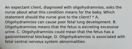 An expectant client, diagnosed with oligohydramnios, asks the nurse about what this condition means for the baby. Which statement should the nurse give to the client? * A. Oligohydramnios can cause poor fetal lung development. B. Oligohydramnios means that the fetus is excreting excessive urine. C. Oligohydramnios could mean that the fetus has a gastrointestinal blockage. D. Oligohydramnios is associated with fetal central nervous system abnormalities.