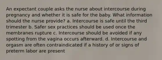 An expectant couple asks the nurse about intercourse during pregnancy and whether it is safe for the baby. What information should the nurse provide? a. Intercourse is safe until the third trimester b. Safer sex practices should be used once the membranes rupture c. Intercourse should be avoided if any spotting from the vagina occurs afterward. d. Intercourse and orgasm are often contraindicated if a history of or signs of preterm labor are present