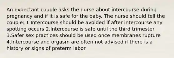 An expectant couple asks the nurse about intercourse during pregnancy and if it is safe for the baby. The nurse should tell the couple: 1.Intercourse should be avoided if after intercourse any spotting occurs 2.Intercourse is safe until the third trimester 3.Safer sex practices should be used once membranes rupture 4.Intercourse and orgasm are often not advised if there is a history or signs of preterm labor