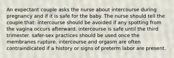 An expectant couple asks the nurse about intercourse during pregnancy and if it is safe for the baby. The nurse should tell the couple that: intercourse should be avoided if any spotting from the vagina occurs afterward. intercourse is safe until the third trimester. safer-sex practices should be used once the membranes rupture. intercourse and orgasm are often contraindicated if a history or signs of preterm labor are present.