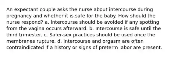 An expectant couple asks the nurse about intercourse during pregnancy and whether it is safe for the baby. How should the nurse respond? a. Intercourse should be avoided if any spotting from the vagina occurs afterward. b. Intercourse is safe until the third trimester. c. Safer-sex practices should be used once the membranes rupture. d. Intercourse and orgasm are often contraindicated if a history or signs of preterm labor are present.