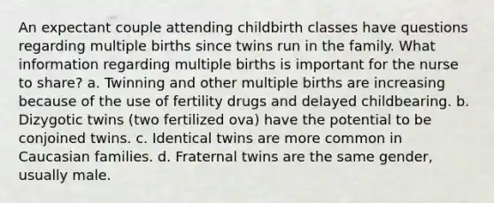 An expectant couple attending childbirth classes have questions regarding multiple births since twins run in the family. What information regarding multiple births is important for the nurse to share? a. Twinning and other multiple births are increasing because of the use of fertility drugs and delayed childbearing. b. Dizygotic twins (two fertilized ova) have the potential to be conjoined twins. c. Identical twins are more common in Caucasian families. d. Fraternal twins are the same gender, usually male.