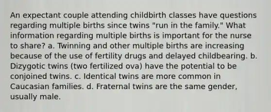 An expectant couple attending childbirth classes have questions regarding multiple births since twins "run in the family." What information regarding multiple births is important for the nurse to share? a. Twinning and other multiple births are increasing because of the use of fertility drugs and delayed childbearing. b. Dizygotic twins (two fertilized ova) have the potential to be conjoined twins. c. Identical twins are more common in Caucasian families. d. Fraternal twins are the same gender, usually male.