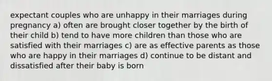 expectant couples who are unhappy in their marriages during pregnancy a) often are brought closer together by the birth of their child b) tend to have more children than those who are satisfied with their marriages c) are as effective parents as those who are happy in their marriages d) continue to be distant and dissatisfied after their baby is born