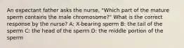 An expectant father asks the nurse, "Which part of the mature sperm contains the male chromosome?" What is the correct response by the nurse? A: X-bearing sperm B: the tail of the sperm C: the head of the sperm D: the middle portion of the sperm