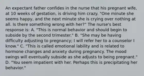 An expectant father confides in the nurse that his pregnant wife, at 10 weeks of gestation, is driving him crazy. "One minute she seems happy, and the next minute she is crying over nothing at all. Is there something wrong with her?" The nurse's best response is: A. "This is normal behavior and should begin to subside by the second trimester." B. "She may be having difficulty adjusting to pregnancy; I will refer her to a counselor I know." C. "This is called emotional lability and is related to hormone changes and anxiety during pregnancy. The mood swings will eventually subside as she adjusts to being pregnant." D. "You seem impatient with her. Perhaps this is precipitating her behavior."