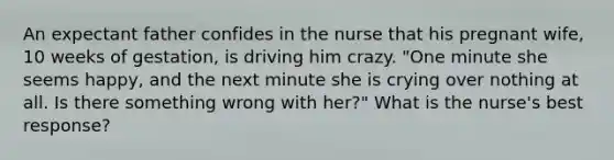 An expectant father confides in the nurse that his pregnant wife, 10 weeks of gestation, is driving him crazy. "One minute she seems happy, and the next minute she is crying over nothing at all. Is there something wrong with her?" What is the nurse's best response?