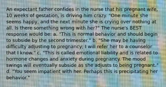 An expectant father confides in the nurse that his pregnant wife, 10 weeks of gestation, is driving him crazy. "One minute she seems happy, and the next minute she is crying over nothing at all. Is there something wrong with her?" The nurse's BEST response would be: a. "This is normal behavior and should begin to subside by the second trimester." b. "She may be having difficulty adjusting to pregnancy; I will refer her to a counselor that I know." c. "This is called emotional liability and is related to hormone changes and anxiety during pregnancy. The mood swings will eventually subside as she adjusts to being pregnant." d. "You seem impatient with her. Perhaps this is precipitating her behavior."