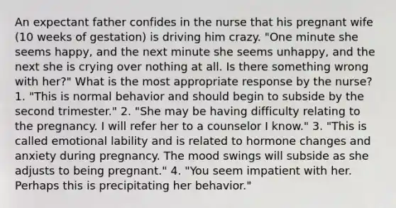 An expectant father confides in the nurse that his pregnant wife (10 weeks of gestation) is driving him crazy. "One minute she seems happy, and the next minute she seems unhappy, and the next she is crying over nothing at all. Is there something wrong with her?" What is the most appropriate response by the nurse? 1. "This is normal behavior and should begin to subside by the second trimester." 2. "She may be having difficulty relating to the pregnancy. I will refer her to a counselor I know." 3. "This is called emotional lability and is related to hormone changes and anxiety during pregnancy. The mood swings will subside as she adjusts to being pregnant." 4. "You seem impatient with her. Perhaps this is precipitating her behavior."