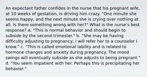 An expectant father confides in the nurse that his pregnant wife, at 10 weeks of gestation, is driving him crazy. "One minute she seems happy, and the next minute she is crying over nothing at all. Is there something wrong with her?" What is the nurse's best response? a. "This is normal behavior and should begin to subside by the second trimester." b. "She may be having difficulty adjusting to pregnancy; I will refer her to a counselor I know." c. "This is called emotional lability and is related to hormone changes and anxiety during pregnancy. The mood swings will eventually subside as she adjusts to being pregnant." d. "You seem impatient with her. Perhaps this is precipitating her behavior."