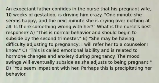 An expectant father confides in the nurse that his pregnant wife, 10 weeks of gestation, is driving him crazy. "One minute she seems happy, and the next minute she is crying over nothing at all. Is there something wrong with her?" What is the nurse's best response? A) "This is normal behavior and should begin to subside by the second trimester." B) "She may be having difficulty adjusting to pregnancy; I will refer her to a counselor I know." C) "This is called emotional lability and is related to hormone changes and anxiety during pregnancy. The mood swings will eventually subside as she adjusts to being pregnant." D) "You seem impatient with her. Perhaps this is precipitating her behavior.